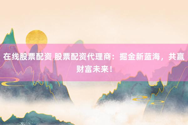 在线股票配资 股票配资代理商：掘金新蓝海，共赢财富未来！