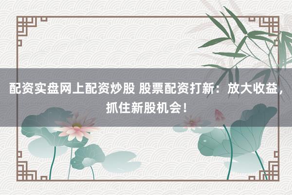 配资实盘网上配资炒股 股票配资打新：放大收益，抓住新股机会！