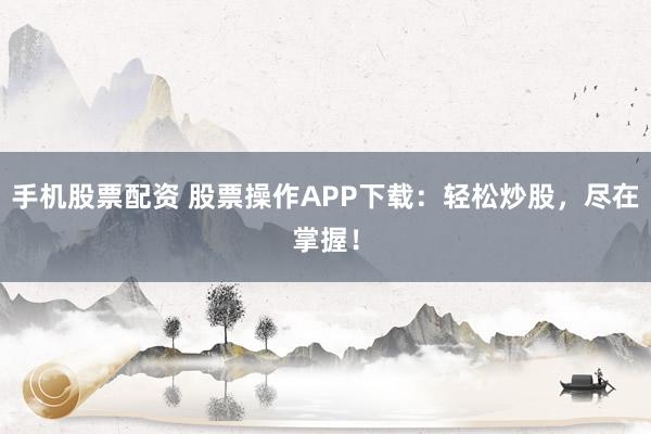 手机股票配资 股票操作APP下载：轻松炒股，尽在掌握！