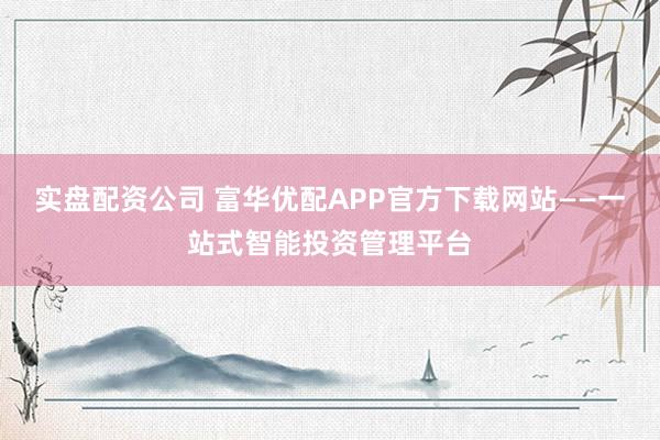 实盘配资公司 富华优配APP官方下载网站——一站式智能投资管理平台