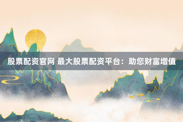 股票配资官网 最大股票配资平台：助您财富增值