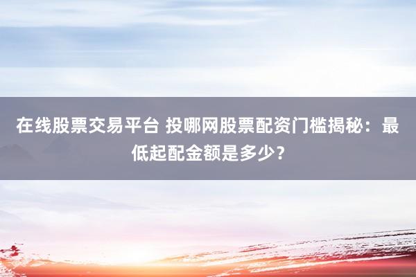 在线股票交易平台 投哪网股票配资门槛揭秘：最低起配金额是多少？