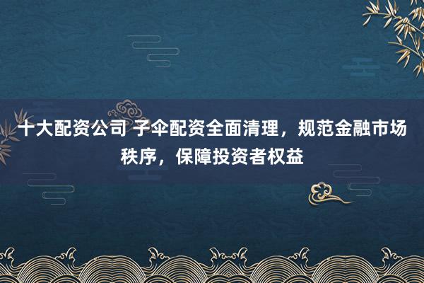 十大配资公司 子伞配资全面清理，规范金融市场秩序，保障投资者权益