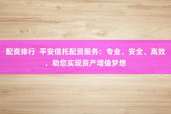 配资排行  平安信托配资服务：专业、安全、高效，助您实现资产增值梦想