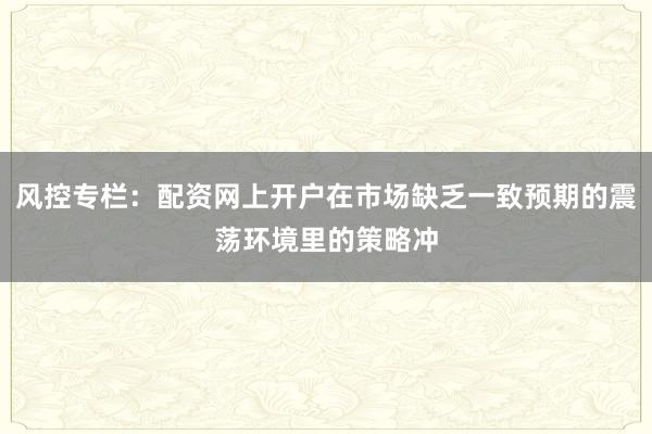 风控专栏：配资网上开户在市场缺乏一致预期的震荡环境里的策略冲