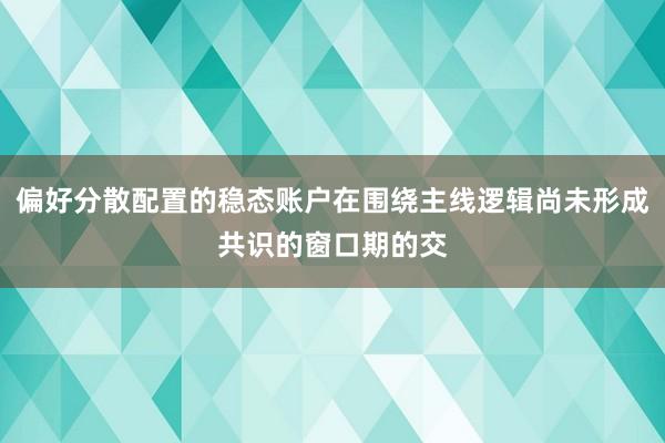 偏好分散配置的稳态账户在围绕主线逻辑尚未形成共识的窗口期的交