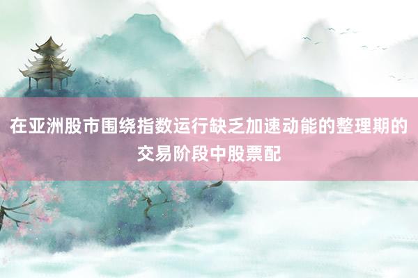 在亚洲股市围绕指数运行缺乏加速动能的整理期的交易阶段中股票配