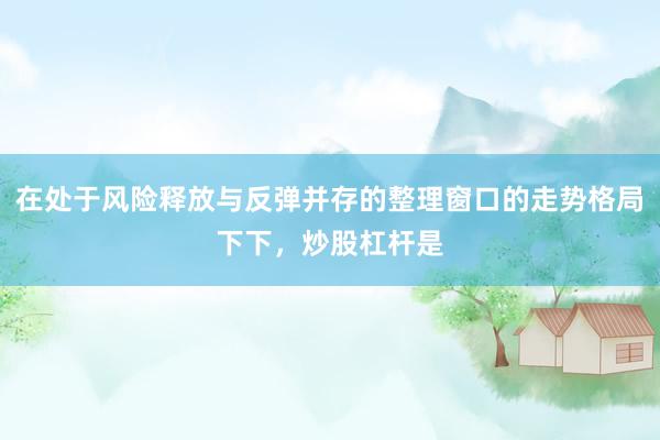 在处于风险释放与反弹并存的整理窗口的走势格局下下，炒股杠杆是