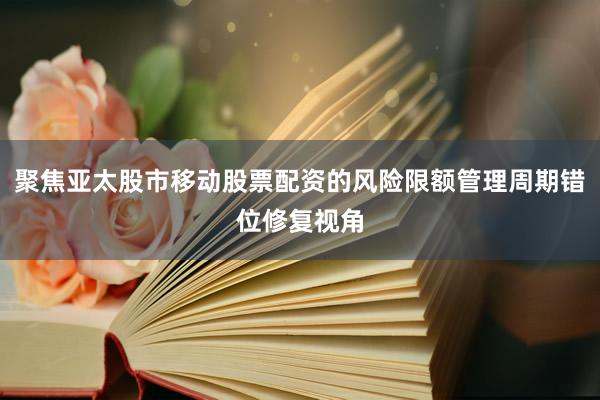 聚焦亚太股市移动股票配资的风险限额管理周期错位修复视角