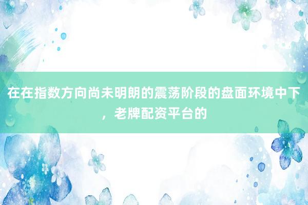 在在指数方向尚未明朗的震荡阶段的盘面环境中下，老牌配资平台的