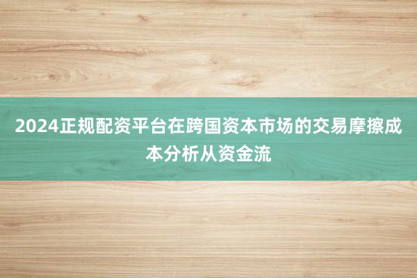 2024正规配资平台在跨国资本市场的交易摩擦成本分析从资金流