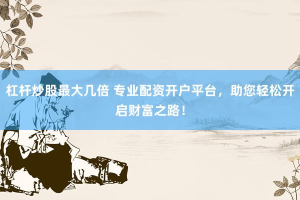 杠杆炒股最大几倍 专业配资开户平台，助您轻松开启财富之路！