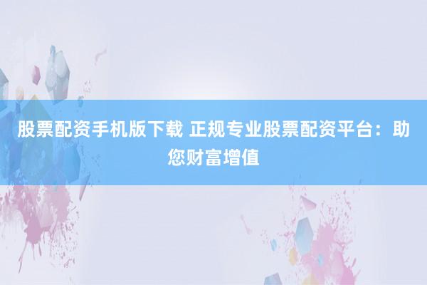 股票配资手机版下载 正规专业股票配资平台：助您财富增值