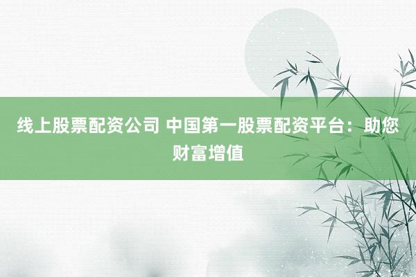 线上股票配资公司 中国第一股票配资平台：助您财富增值