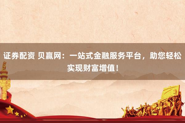 证券配资 贝赢网：一站式金融服务平台，助您轻松实现财富增值！