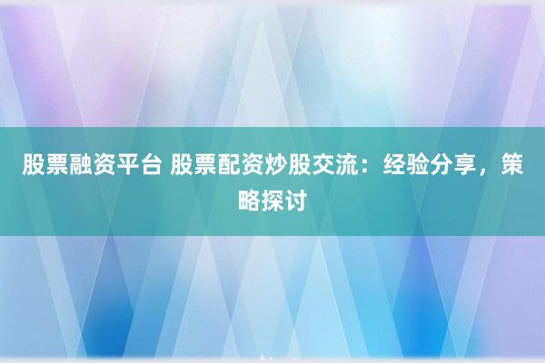 股票融资平台 股票配资炒股交流：经验分享，策略探讨