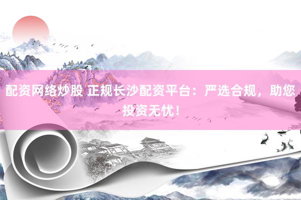 配资网络炒股 正规长沙配资平台：严选合规，助您投资无忧！