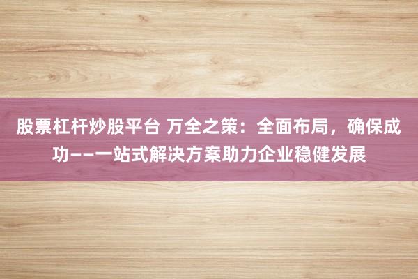 股票杠杆炒股平台 万全之策：全面布局，确保成功——一站式解决方案助力企业稳健发展