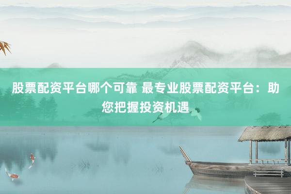 股票配资平台哪个可靠 最专业股票配资平台:助您把握投资机遇