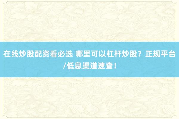 在线炒股配资看必选 哪里可以杠杆炒股？正规平台/低息渠道速查！