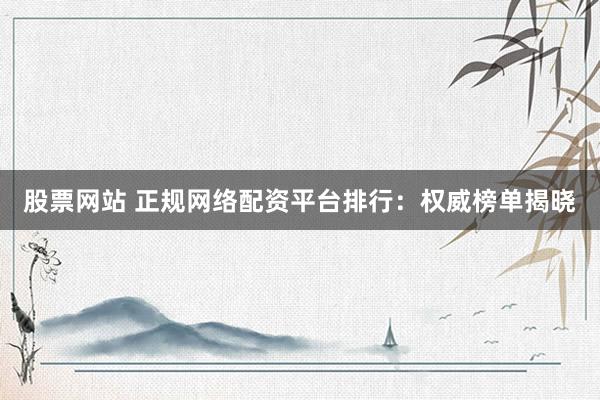 股票网站 正规网络配资平台排行：权威榜单揭晓