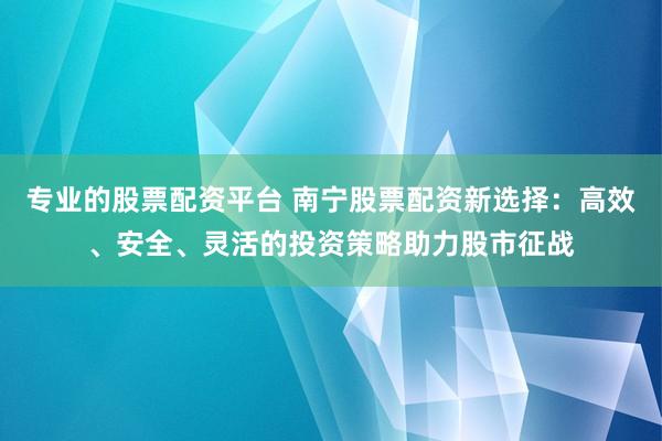 专业的股票配资平台 南宁股票配资新选择：高效、安全、灵活的投资策略助力股市征战