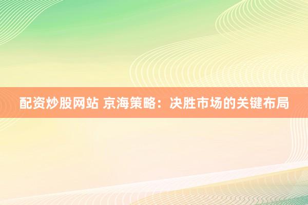 配资炒股网站 京海策略：决胜市场的关键布局
