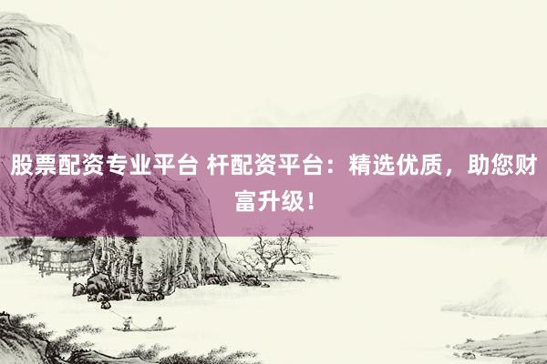 股票配资专业平台 杆配资平台：精选优质，助您财富升级！