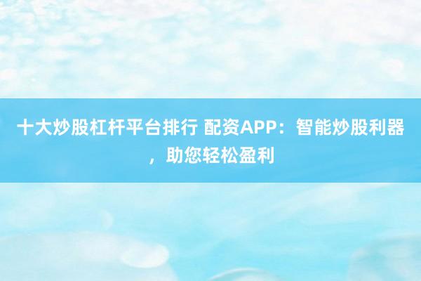 十大炒股杠杆平台排行 配资APP：智能炒股利器，助您轻松盈利