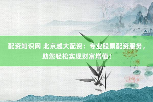 配资知识网 北京越大配资：专业股票配资服务，助您轻松实现财富增值！