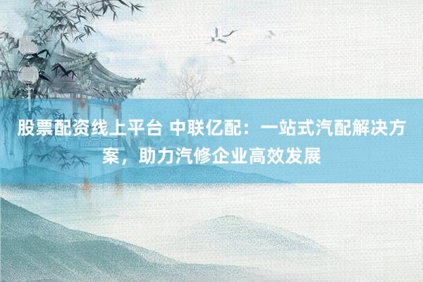 股票配资线上平台 中联亿配：一站式汽配解决方案，助力汽修企业高效发展