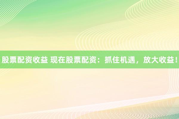 股票配资收益 现在股票配资：抓住机遇，放大收益！