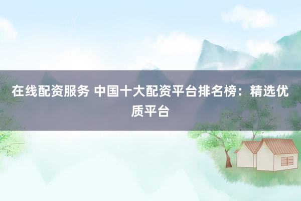 在线配资服务 中国十大配资平台排名榜：精选优质平台