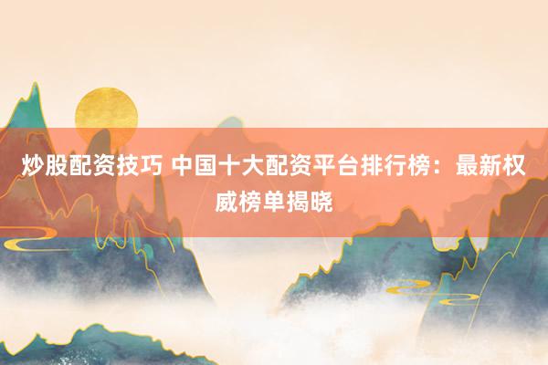 炒股配资技巧 中国十大配资平台排行榜：最新权威榜单揭晓