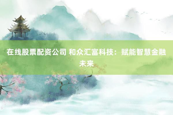在线股票配资公司 和众汇富科技：赋能智慧金融未来