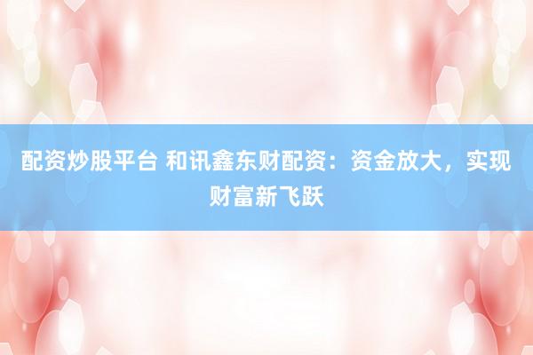 配资炒股平台 和讯鑫东财配资：资金放大，实现财富新飞跃