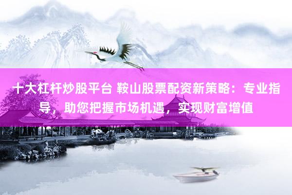 十大杠杆炒股平台 鞍山股票配资新策略：专业指导，助您把握市场机遇，实现财富增值