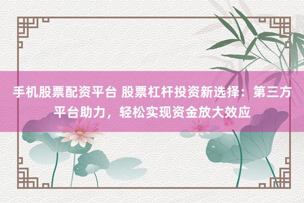 手机股票配资平台 股票杠杆投资新选择：第三方平台助力，轻松实现资金放大效应