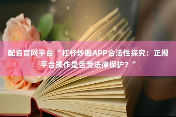 配资官网平台 “杠杆炒股APP合法性探究：正规平台操作是否受法律保护？”