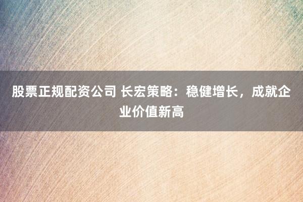 股票正规配资公司 长宏策略：稳健增长，成就企业价值新高