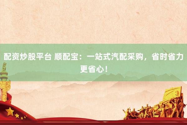 配资炒股平台 顺配宝：一站式汽配采购，省时省力更省心！