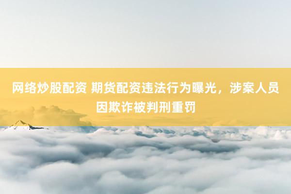 网络炒股配资 期货配资违法行为曝光,涉案人员因欺诈被判刑重罚