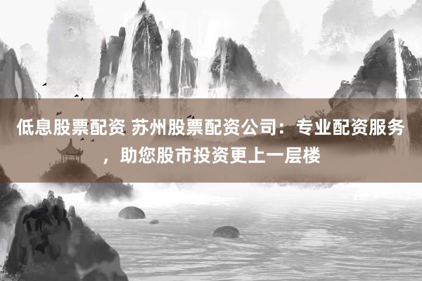低息股票配资 苏州股票配资公司:专业配资服务,助您股市投资更上一层楼