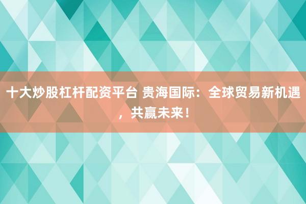 十大炒股杠杆配资平台 贵海国际：全球贸易新机遇，共赢未来！