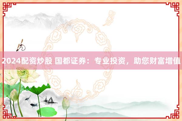 2024配资炒股 国都证券：专业投资，助您财富增值