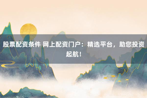 股票配资条件 网上配资门户：精选平台，助您投资起航！