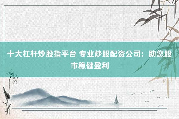 十大杠杆炒股指平台 专业炒股配资公司：助您股市稳健盈利