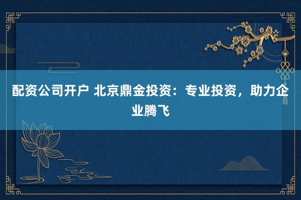 配资公司开户 北京鼎金投资：专业投资，助力企业腾飞