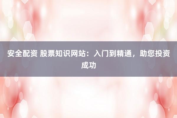 安全配资 股票知识网站：入门到精通，助您投资成功