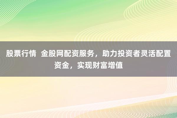 股票行情  金股网配资服务，助力投资者灵活配置资金，实现财富增值